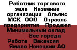 Работник торгового зала › Название организации ­ Альянс-МСК, ООО › Отрасль предприятия ­ Продажи › Минимальный оклад ­ 25 000 - Все города Работа » Вакансии   . Ямало-Ненецкий АО,Ноябрьск г.